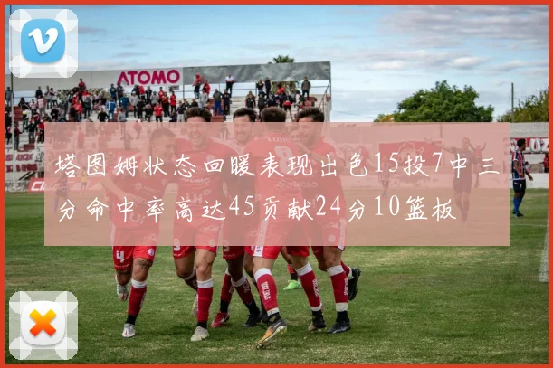塔图姆状态回暖表现出色15投7中三分命中率高达45贡献24分10篮板