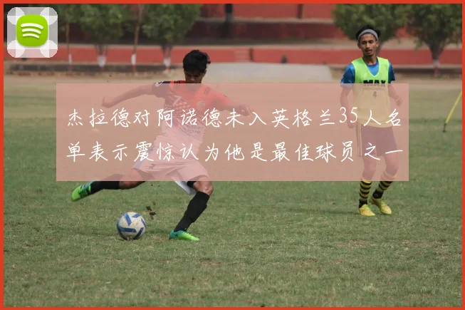 杰拉德对阿诺德未入英格兰35人名单表示震惊认为他是最佳球员之一