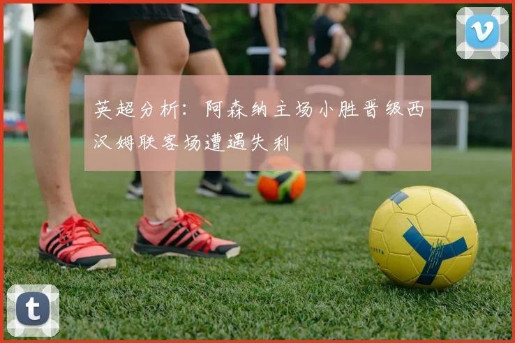 英超分析：阿森纳主场小胜晋级西汉姆联客场遭遇失利