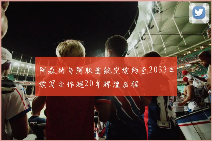 阿森纳与阿联酋航空续约至2033年续写合作超20年辉煌历程