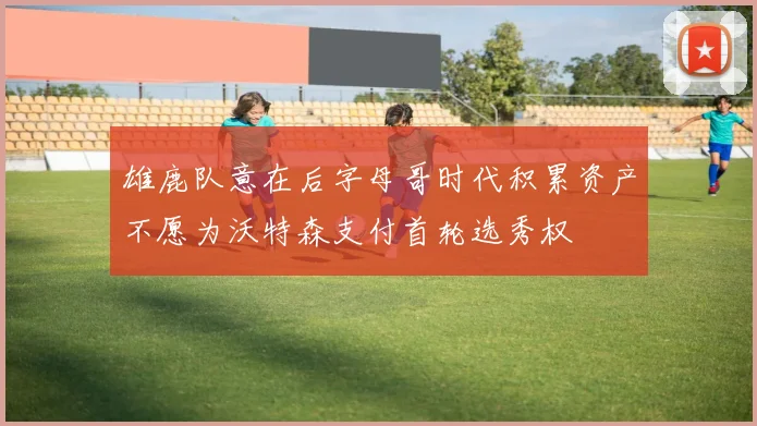 雄鹿队意在后字母哥时代积累资产不愿为沃特森支付首轮选秀权