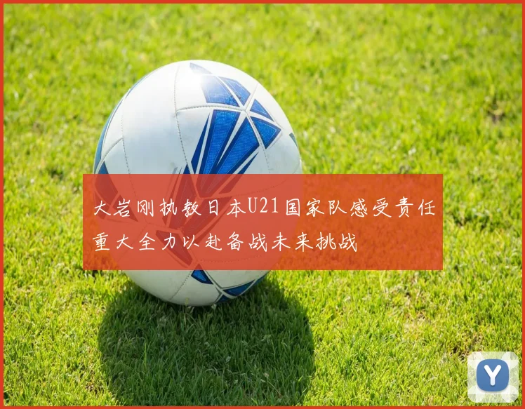 大岩刚执教日本U21国家队感受责任重大全力以赴备战未来挑战
